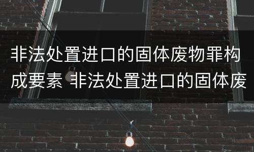 非法处置进口的固体废物罪构成要素 非法处置进口的固体废物罪构成要素有哪些