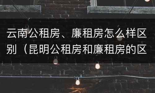 云南公租房、廉租房怎么样区别（昆明公租房和廉租房的区别）