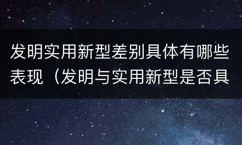 发明实用新型差别具体有哪些表现（发明与实用新型是否具有实用性）