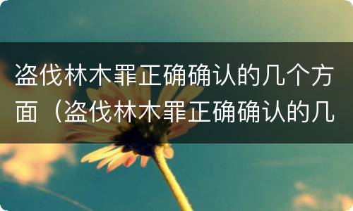 盗伐林木罪正确确认的几个方面（盗伐林木罪正确确认的几个方面是）
