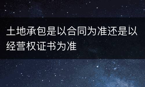 土地承包是以合同为准还是以经营权证书为准