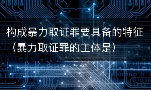 构成暴力取证罪要具备的特征（暴力取证罪的主体是）