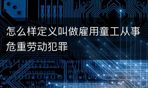 怎么样定义叫做雇用童工从事危重劳动犯罪