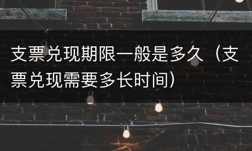 支票兑现期限一般是多久（支票兑现需要多长时间）
