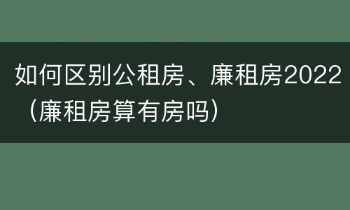 如何区别公租房、廉租房2022（廉租房算有房吗）