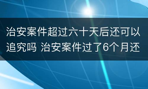 治安案件超过六十天后还可以追究吗 治安案件过了6个月还继续追究吗