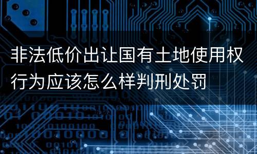 非法低价出让国有土地使用权行为应该怎么样判刑处罚