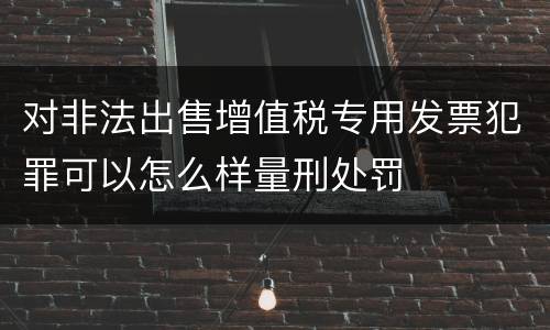 对非法出售增值税专用发票犯罪可以怎么样量刑处罚