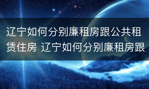 辽宁如何分别廉租房跟公共租赁住房 辽宁如何分别廉租房跟公共租赁住房区别