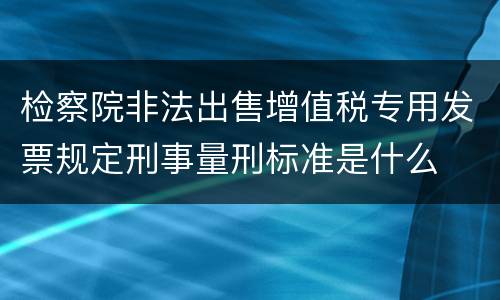 检察院非法出售增值税专用发票规定刑事量刑标准是什么