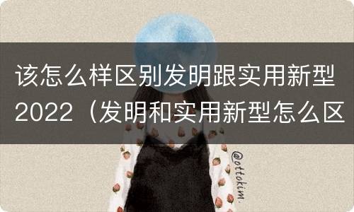 该怎么样区别发明跟实用新型2022（发明和实用新型怎么区分）