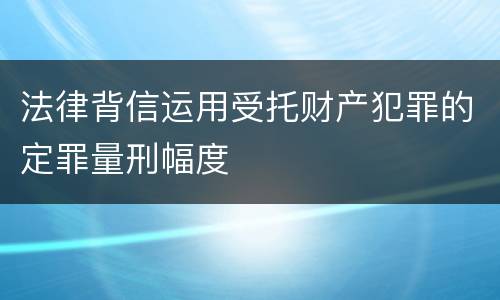 法律背信运用受托财产犯罪的定罪量刑幅度
