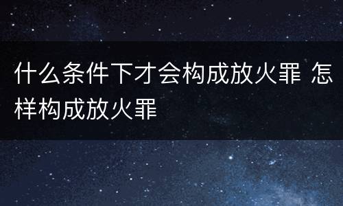 什么条件下才会构成放火罪 怎样构成放火罪