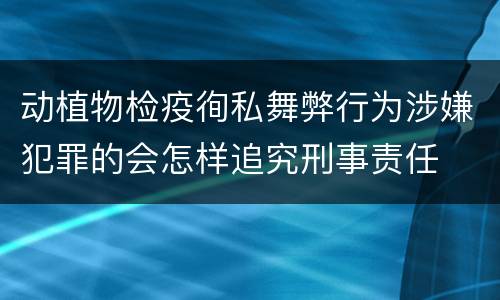 动植物检疫徇私舞弊行为涉嫌犯罪的会怎样追究刑事责任