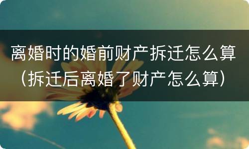 离婚时的婚前财产拆迁怎么算（拆迁后离婚了财产怎么算）