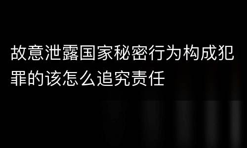 故意泄露国家秘密行为构成犯罪的该怎么追究责任