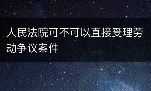 人民法院可不可以直接受理劳动争议案件