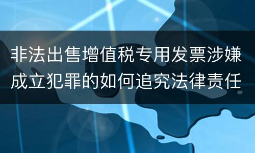 非法出售增值税专用发票涉嫌成立犯罪的如何追究法律责任