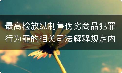 最高检放纵制售伪劣商品犯罪行为罪的相关司法解释规定内容包括什么