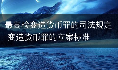 最高检变造货币罪的司法规定 变造货币罪的立案标准