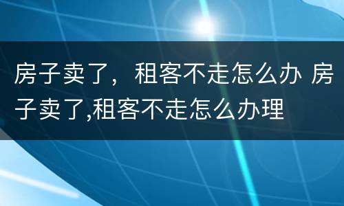 房子卖了，租客不走怎么办 房子卖了,租客不走怎么办理