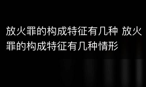 放火罪的构成特征有几种 放火罪的构成特征有几种情形
