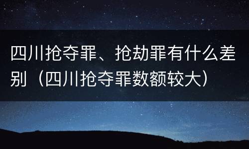四川抢夺罪、抢劫罪有什么差别（四川抢夺罪数额较大）