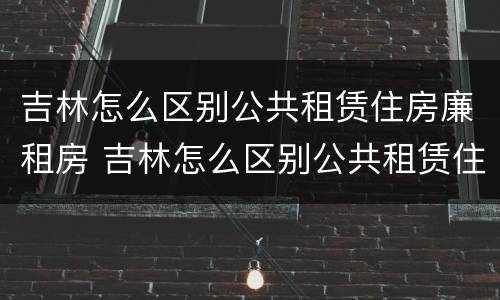 吉林怎么区别公共租赁住房廉租房 吉林怎么区别公共租赁住房廉租房呢