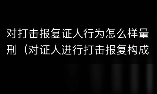 对打击报复证人行为怎么样量刑（对证人进行打击报复构成什么罪）