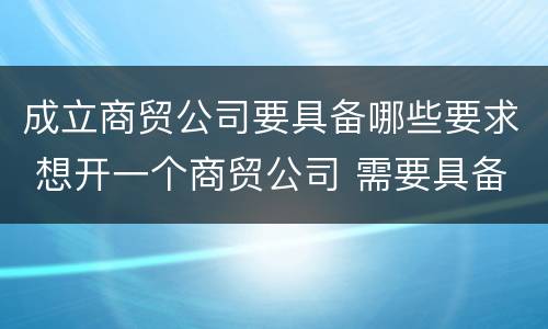 成立商贸公司要具备哪些要求 想开一个商贸公司 需要具备的条件