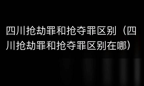 四川抢劫罪和抢夺罪区别（四川抢劫罪和抢夺罪区别在哪）