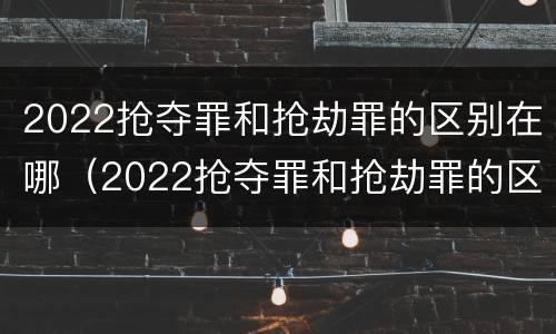 2022抢夺罪和抢劫罪的区别在哪（2022抢夺罪和抢劫罪的区别在哪儿）