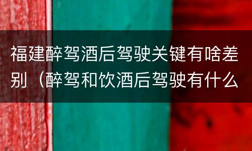 福建醉驾酒后驾驶关键有啥差别（醉驾和饮酒后驾驶有什么区别）