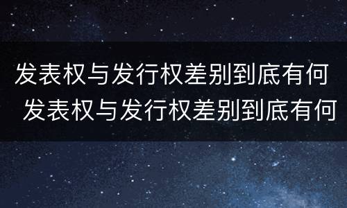 发表权与发行权差别到底有何 发表权与发行权差别到底有何关系