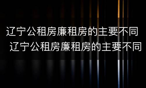 辽宁公租房廉租房的主要不同 辽宁公租房廉租房的主要不同类型
