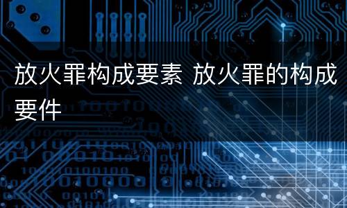 放火罪构成要素 放火罪的构成要件