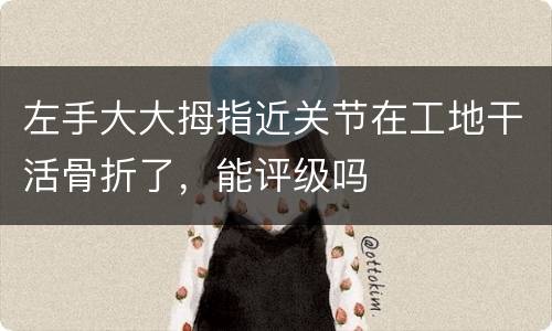 左手大大拇指近关节在工地干活骨折了，能评级吗