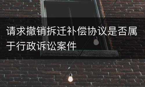 请求撤销拆迁补偿协议是否属于行政诉讼案件