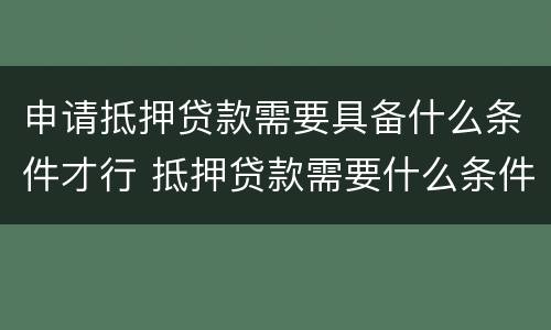 申请抵押贷款需要具备什么条件才行 抵押贷款需要什么条件有什么要求