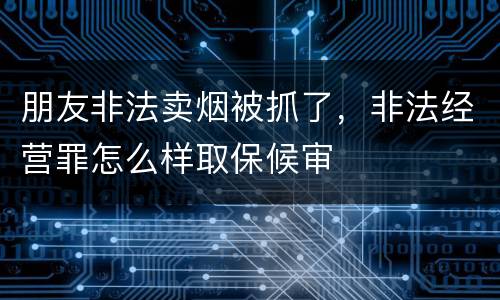 朋友非法卖烟被抓了，非法经营罪怎么样取保候审