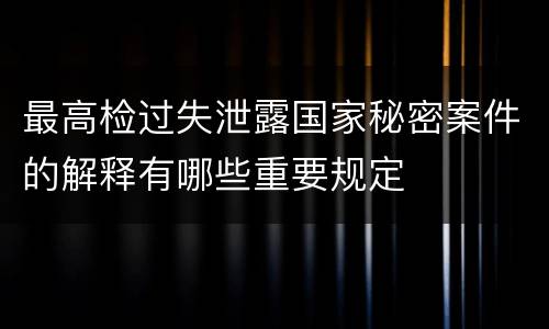 最高检过失泄露国家秘密案件的解释有哪些重要规定