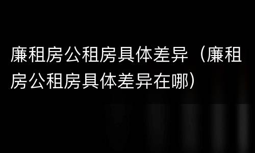 廉租房公租房具体差异（廉租房公租房具体差异在哪）