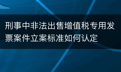 刑事中非法出售增值税专用发票案件立案标准如何认定
