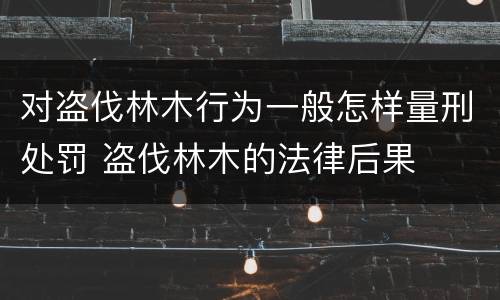 对盗伐林木行为一般怎样量刑处罚 盗伐林木的法律后果