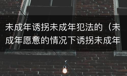 未成年诱拐未成年犯法的（未成年愿意的情况下诱拐未成年怎么判）
