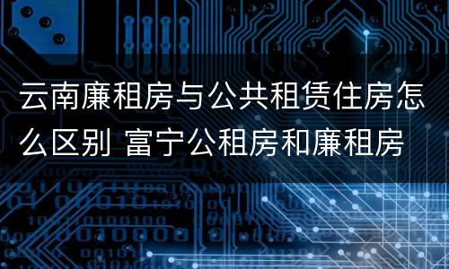 云南廉租房与公共租赁住房怎么区别 富宁公租房和廉租房