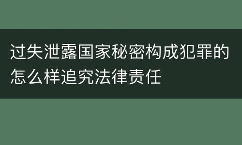 过失泄露国家秘密构成犯罪的怎么样追究法律责任