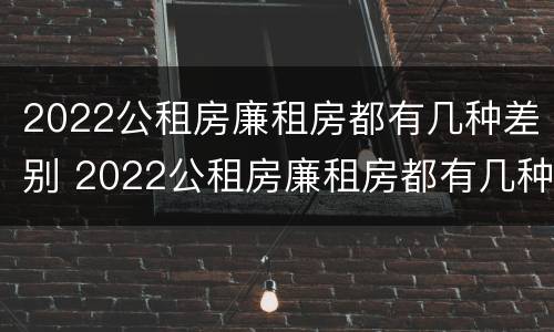 2022公租房廉租房都有几种差别 2022公租房廉租房都有几种差别吗