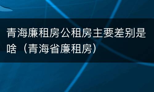 青海廉租房公租房主要差别是啥（青海省廉租房）