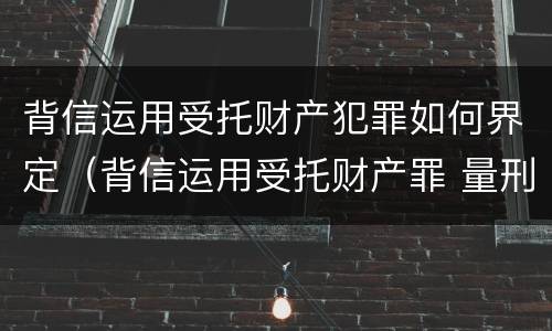 背信运用受托财产犯罪如何界定（背信运用受托财产罪 量刑）